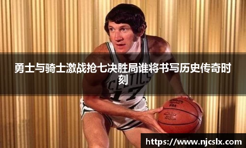 勇士与骑士激战抢七决胜局谁将书写历史传奇时刻